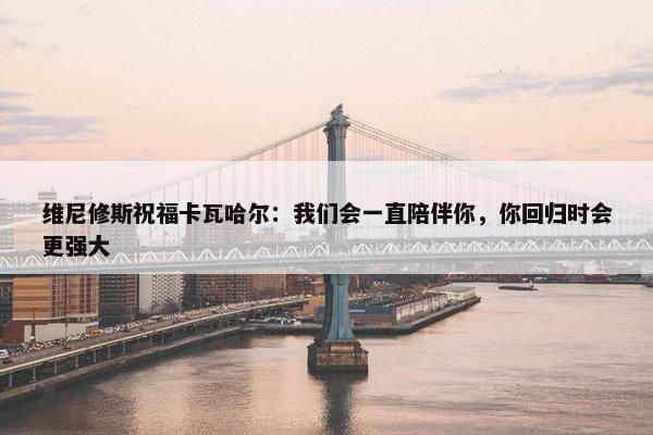 维尼修斯祝福卡瓦哈尔：我们会一直陪伴你，你回归时会更强大