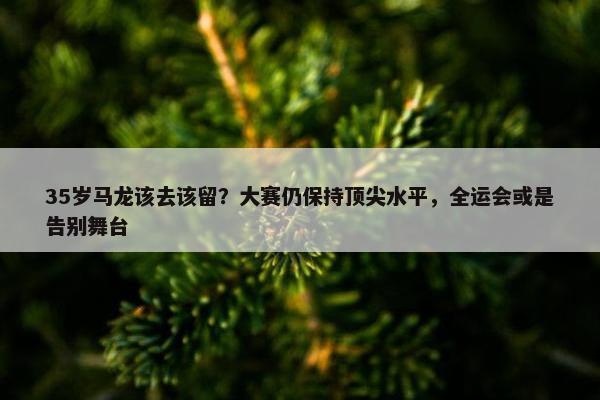 35岁马龙该去该留？大赛仍保持顶尖水平，全运会或是告别舞台