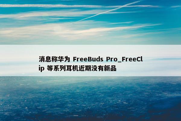 消息称华为 FreeBuds Pro_FreeClip 等系列耳机近期没有新品