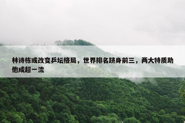 林诗栋或改变乒坛格局，世界排名跻身前三，两大特质助他成超一流