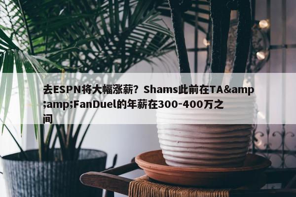 去ESPN将大幅涨薪？Shams此前在TA&amp;FanDuel的年薪在300-400万之间