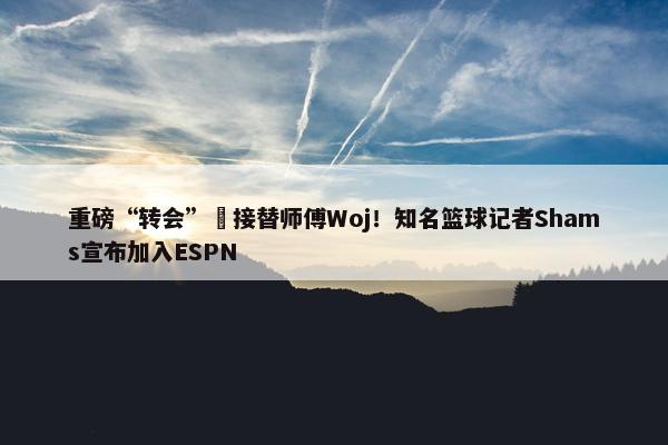 重磅“转会”️接替师傅Woj！知名篮球记者Shams宣布加入ESPN