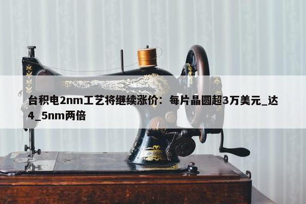 台积电2nm工艺将继续涨价：每片晶圆超3万美元_达4_5nm两倍 