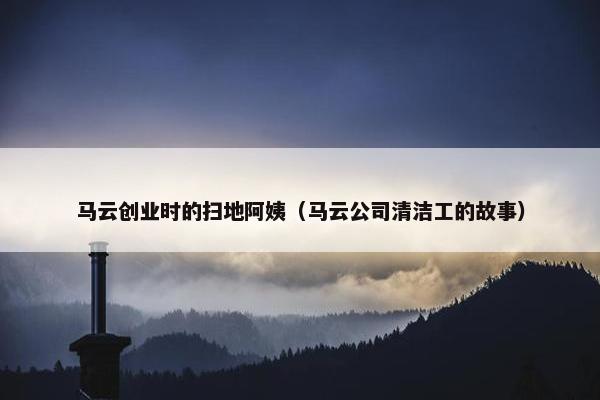 马云创业时的扫地阿姨（马云公司清洁工的故事）