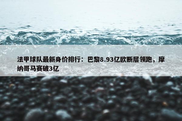 法甲球队最新身价排行：巴黎8.93亿欧断层领跑，摩纳哥马赛破3亿