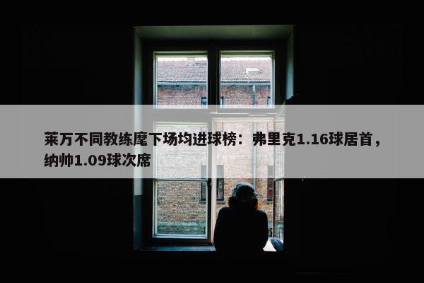 莱万不同教练麾下场均进球榜：弗里克1.16球居首，纳帅1.09球次席