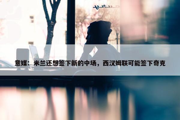 意媒：米兰还想签下新的中场，西汉姆联可能签下奇克