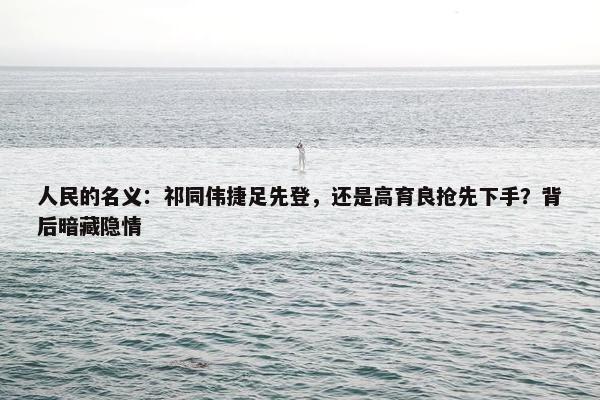 人民的名义：祁同伟捷足先登，还是高育良抢先下手？背后暗藏隐情