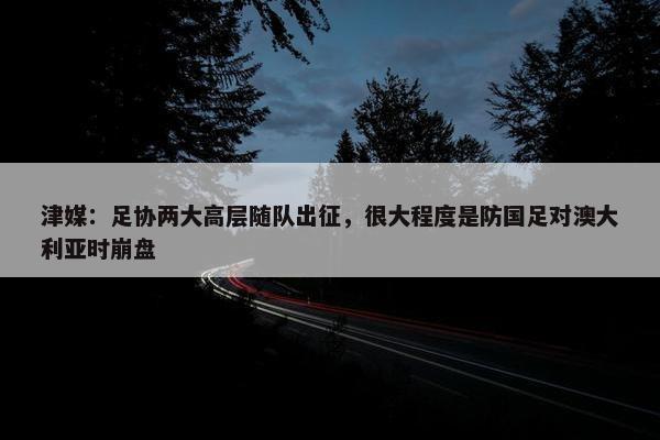 津媒：足协两大高层随队出征，很大程度是防国足对澳大利亚时崩盘