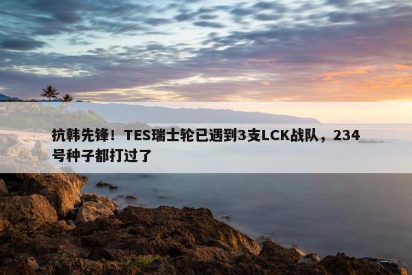 抗韩先锋！TES瑞士轮已遇到3支LCK战队，234号种子都打过了