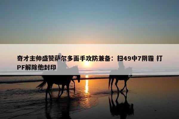 奇才主帅盛赞萨尔多面手攻防兼备：扫49中7阴霾 打PF解除他封印