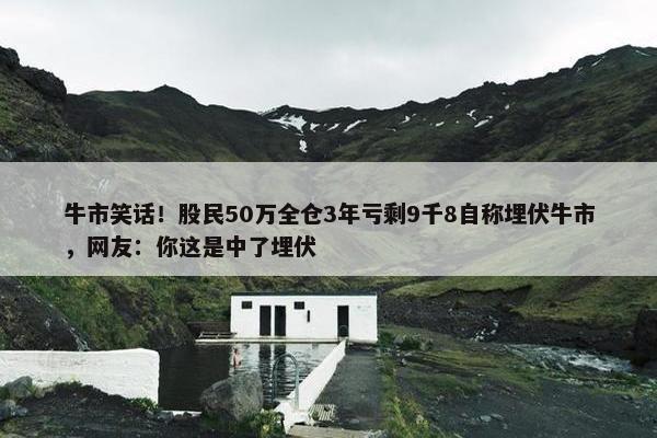 牛市笑话！股民50万全仓3年亏剩9千8自称埋伏牛市，网友：你这是中了埋伏