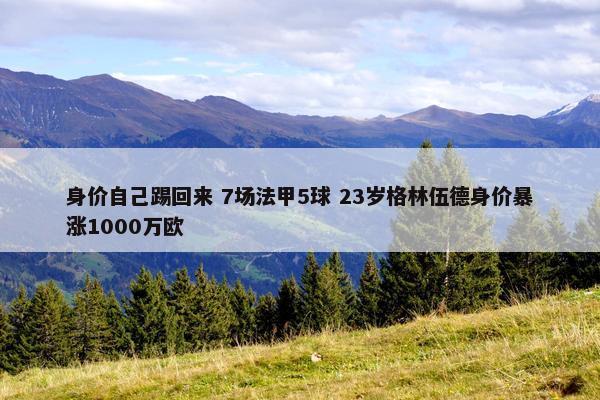 身价自己踢回来 7场法甲5球 23岁格林伍德身价暴涨1000万欧