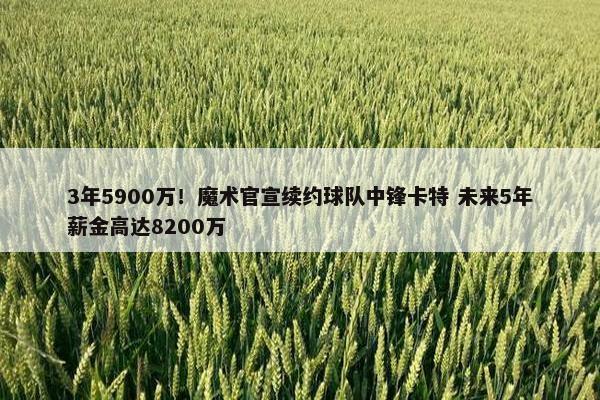 3年5900万！魔术官宣续约球队中锋卡特 未来5年薪金高达8200万