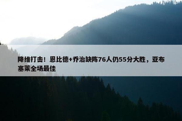 降维打击！恩比德+乔治缺阵76人仍55分大胜，亚布塞莱全场最佳