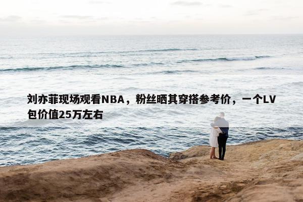 刘亦菲现场观看NBA，粉丝晒其穿搭参考价，一个LV包价值25万左右