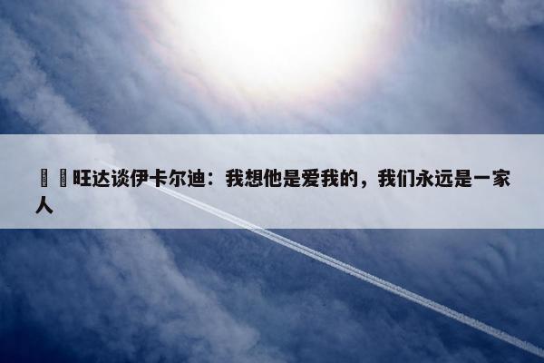 ❤️旺达谈伊卡尔迪：我想他是爱我的，我们永远是一家人