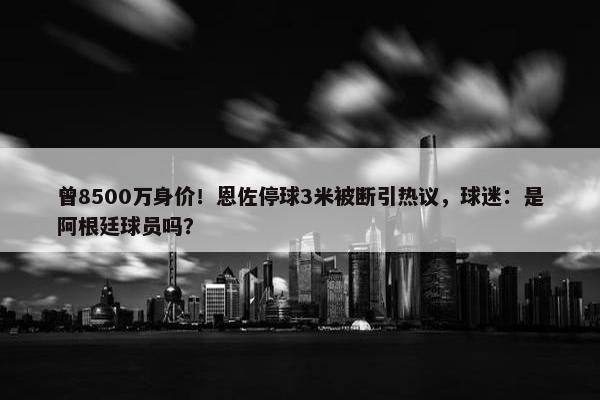 曾8500万身价！恩佐停球3米被断引热议，球迷：是阿根廷球员吗？