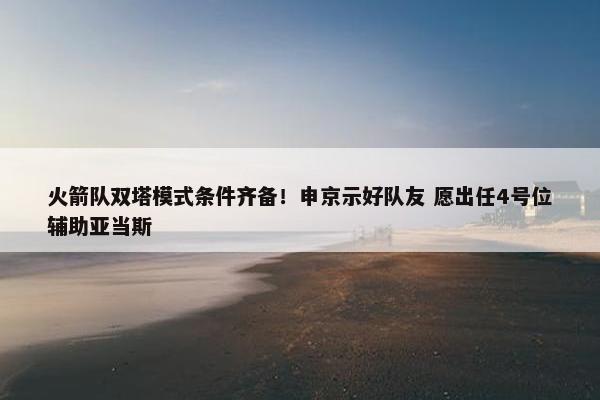 火箭队双塔模式条件齐备！申京示好队友 愿出任4号位辅助亚当斯