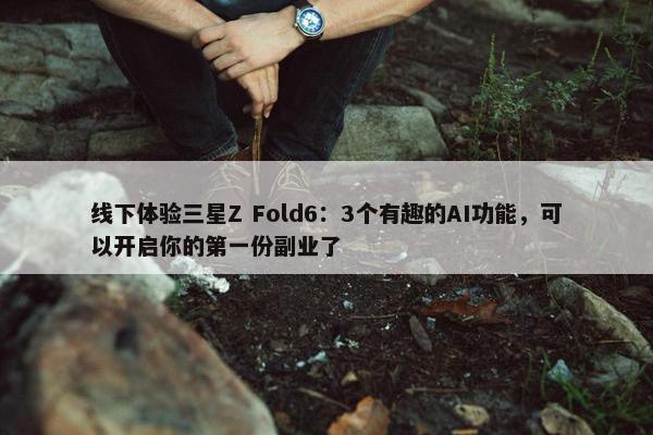 线下体验三星Z Fold6：3个有趣的AI功能，可以开启你的第一份副业了