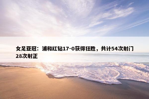 女足亚冠：浦和红钻17-0获得狂胜，共计54次射门28次射正