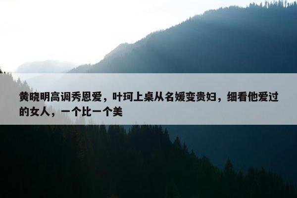 黄晓明高调秀恩爱，叶珂上桌从名媛变贵妇，细看他爱过的女人，一个比一个美