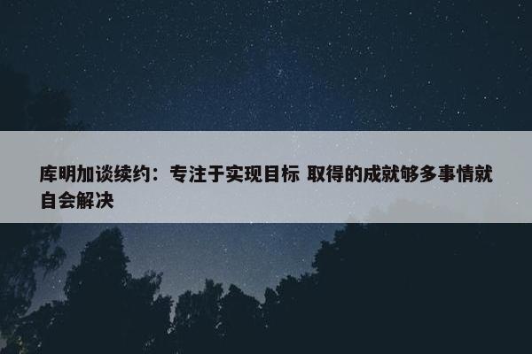 库明加谈续约：专注于实现目标 取得的成就够多事情就自会解决