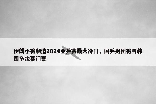 伊朗小将制造2024亚乒赛最大冷门，国乒男团将与韩国争决赛门票