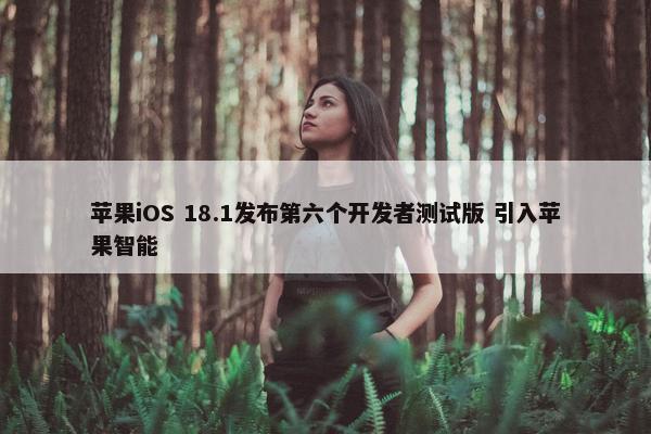 苹果iOS 18.1发布第六个开发者测试版 引入苹果智能