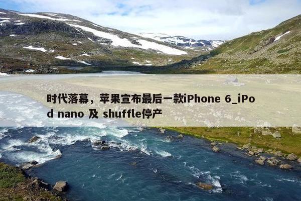 时代落幕，苹果宣布最后一款iPhone 6_iPod nano 及 shuffle停产