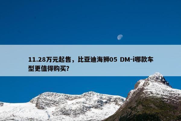 11.28万元起售，比亚迪海狮05 DM-i哪款车型更值得购买？