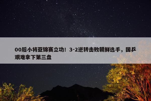 00后小将亚锦赛立功！3-2逆转击败朝鲜选手，国乒艰难拿下第三盘