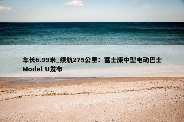 车长6.99米_续航275公里：富士康中型电动巴士Model U发布