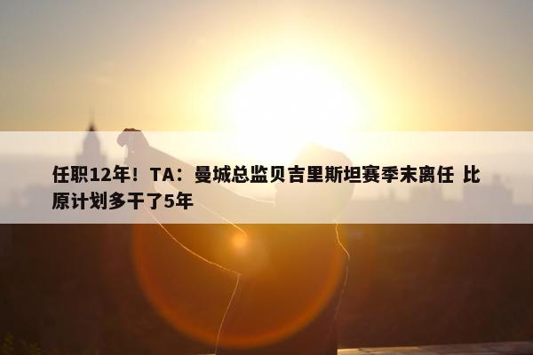 任职12年！TA：曼城总监贝吉里斯坦赛季末离任 比原计划多干了5年