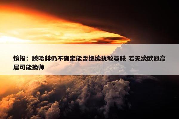 镜报：滕哈赫仍不确定能否继续执教曼联 若无缘欧冠高层可能换帅