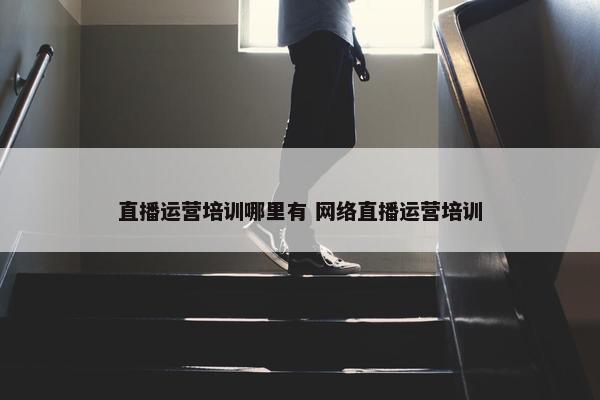 直播运营培训哪里有 网络直播运营培训