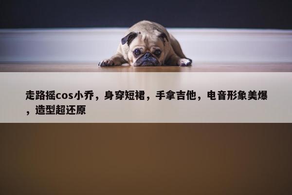 走路摇cos小乔，身穿短裙，手拿吉他，电音形象美爆，造型超还原