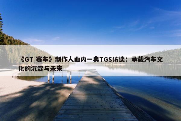 《GT 赛车》制作人山内一典TGS访谈：承载汽车文化的沉淀与未来