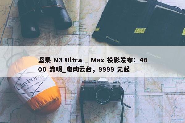 坚果 N3 Ultra _ Max 投影发布：4600 流明_电动云台，9999 元起