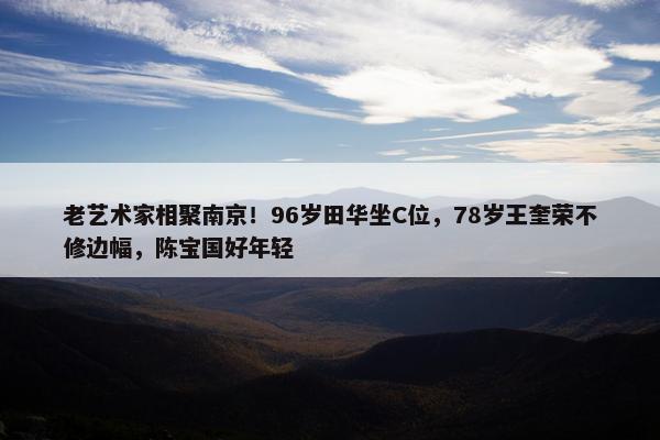 老艺术家相聚南京！96岁田华坐C位，78岁王奎荣不修边幅，陈宝国好年轻