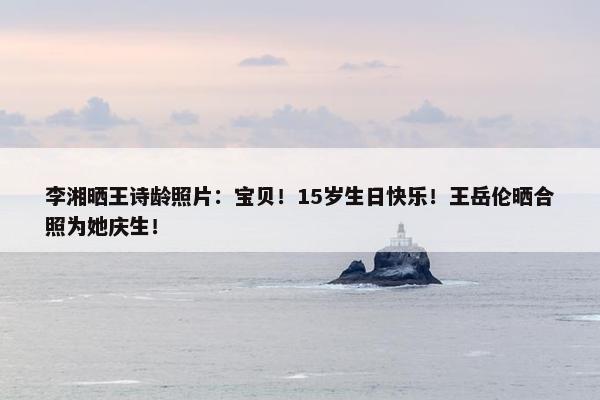 李湘晒王诗龄照片：宝贝！15岁生日快乐！王岳伦晒合照为她庆生！