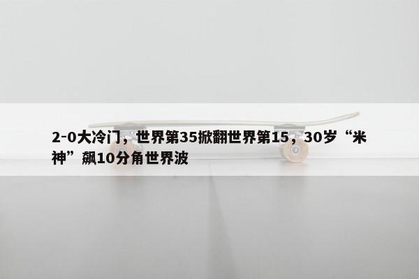 2-0大冷门，世界第35掀翻世界第15，30岁“米神”飙10分角世界波