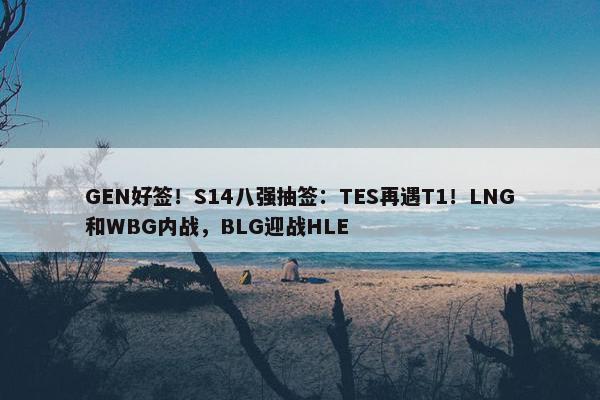 GEN好签！S14八强抽签：TES再遇T1！LNG和WBG内战，BLG迎战HLE