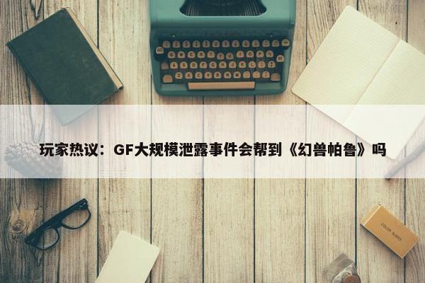 玩家热议：GF大规模泄露事件会帮到《幻兽帕鲁》吗