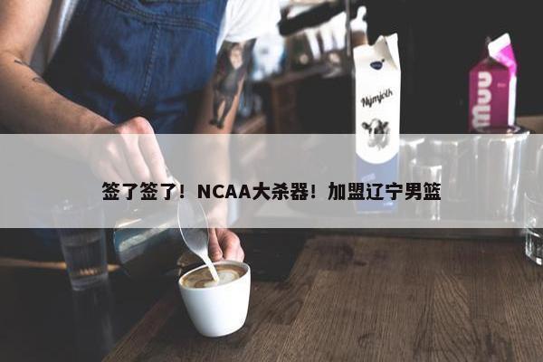 签了签了！NCAA大杀器！加盟辽宁男篮