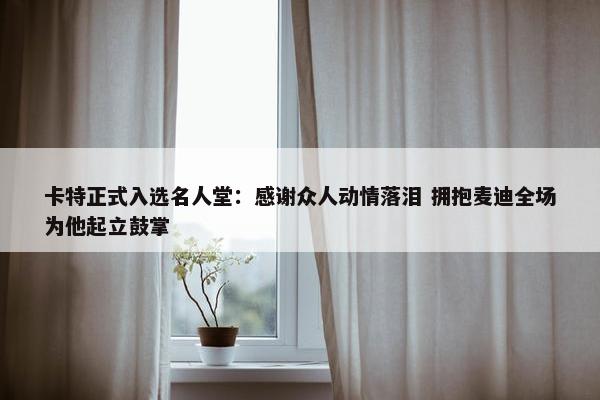 卡特正式入选名人堂：感谢众人动情落泪 拥抱麦迪全场为他起立鼓掌