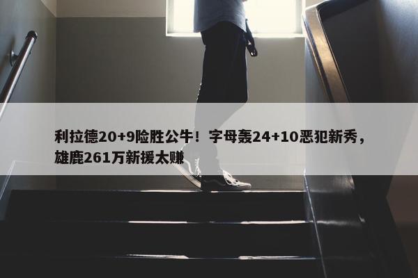 利拉德20+9险胜公牛！字母轰24+10恶犯新秀，雄鹿261万新援太赚