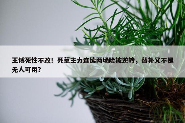 王博死性不改！死草主力连续两场险被逆转，替补又不是无人可用？