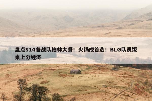 盘点S14各战队柏林大餐！火锅成首选！BLG队员饭桌上分经济