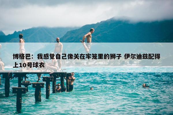 博格巴：我感觉自己像关在牢笼里的狮子 伊尔迪兹配得上10号球衣